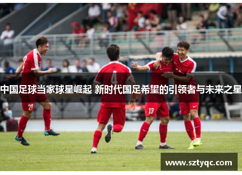 中国足球当家球星崛起 新时代国足希望的引领者与未来之星